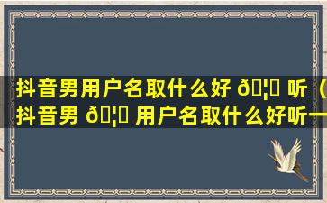 抖音男用户名取什么好 🦈 听（抖音男 🦄 用户名取什么好听一点）